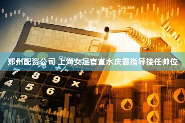 郑州配资公司 上海女足官宣水庆霞指导接任帅位