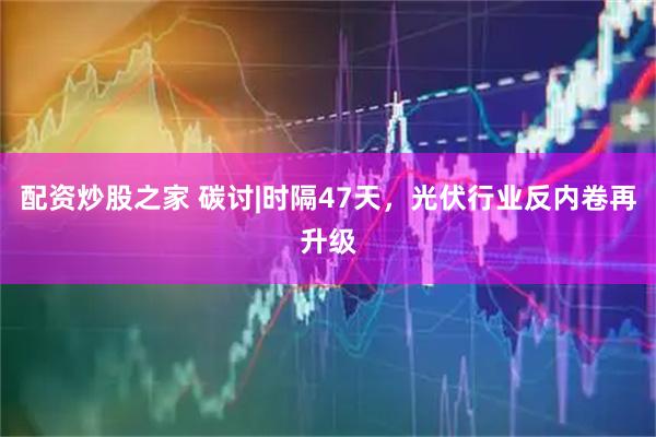 配资炒股之家 碳讨|时隔47天，光伏行业反内卷再升级