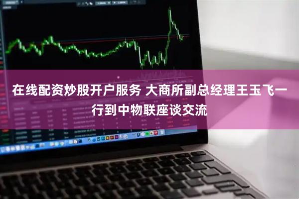 在线配资炒股开户服务 大商所副总经理王玉飞一行到中物联座谈交流