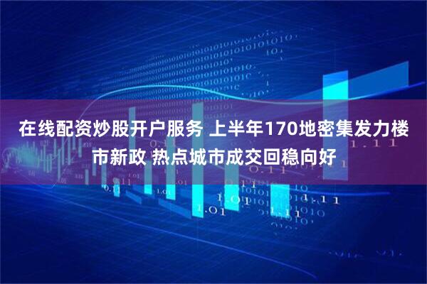 在线配资炒股开户服务 上半年170地密集发力楼市新政 热点城市成交回稳向好