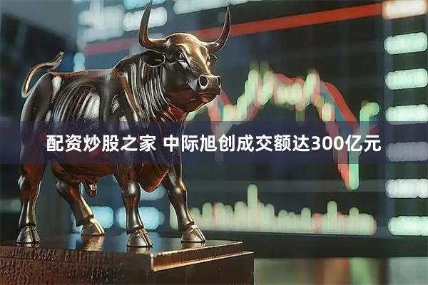 配资炒股之家 中际旭创成交额达300亿元