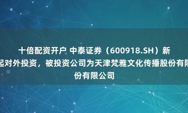 十倍配资开户 中泰证券（600918.SH）新增一起对外投资，被投资公司为天津梵雅文化传播股份有限公司