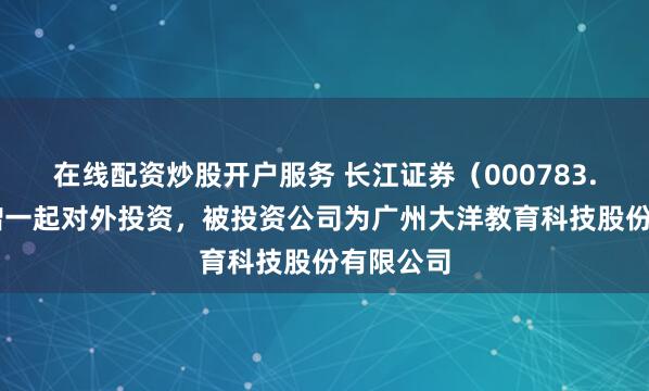 在线配资炒股开户服务 长江证券（000783.SZ）新增一起对外投资，被投资公司为广州大洋教育科技股份有限公司