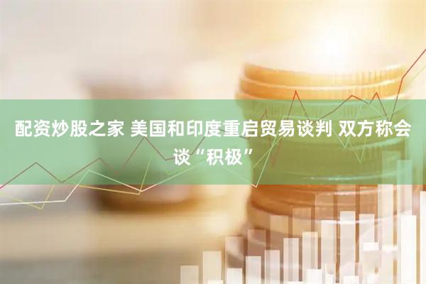配资炒股之家 美国和印度重启贸易谈判 双方称会谈“积极”