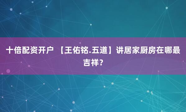 十倍配资开户 【王佑铭.五道】讲居家厨房在哪最吉祥？