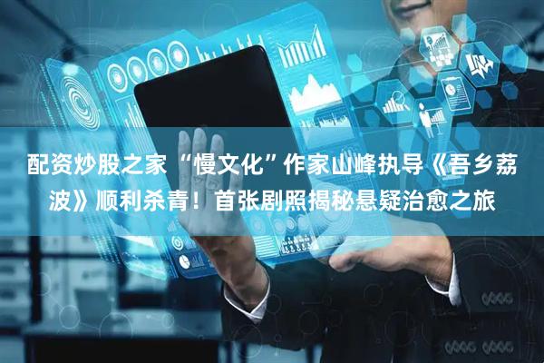 配资炒股之家 “慢文化”作家山峰执导《吾乡荔波》顺利杀青！首张剧照揭秘悬疑治愈之旅