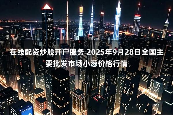在线配资炒股开户服务 2025年9月28日全国主要批发市场小葱价格行情
