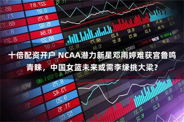 十倍配资开户 NCAA潜力新星邓雨婷难获宫鲁鸣青睐，中国女篮未来或需李缘挑大梁？