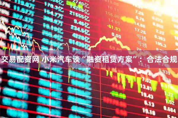 交易配资网 小米汽车谈“融资租赁方案”：合法合规