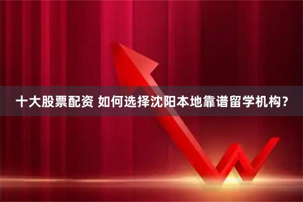 十大股票配资 如何选择沈阳本地靠谱留学机构？