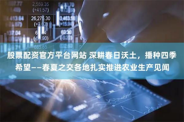 股票配资官方平台网站 深耕春日沃土，播种四季希望——春夏之交各地扎实推进农业生产见闻