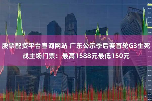 股票配资平台查询网站 广东公示季后赛首轮G3生死战主场门票：最高1588元最低150元