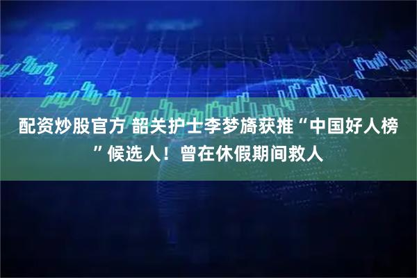配资炒股官方 韶关护士李梦旖获推“中国好人榜”候选人！曾在休假期间救人