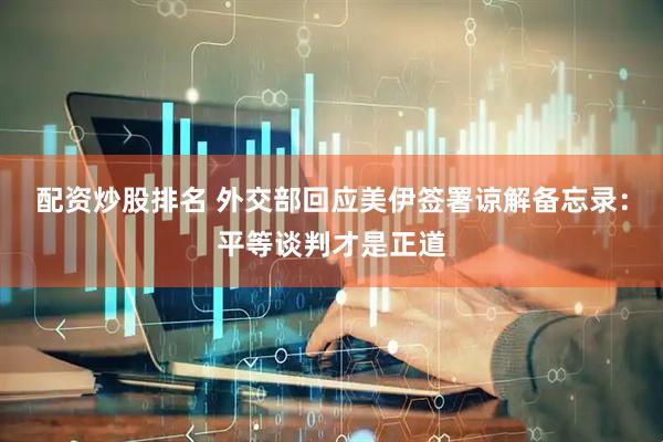 配资炒股排名 外交部回应美伊签署谅解备忘录：平等谈判才是正道