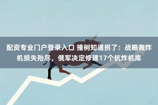 配资专业门户登录入口 撞树知道拐了：战略轰炸机损失殆尽，俄军决定修建17个抗炸机库