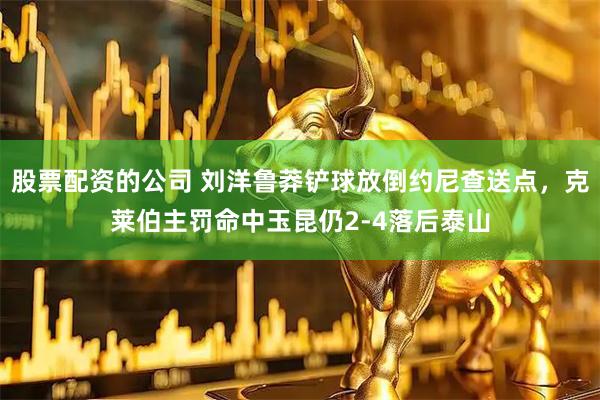 股票配资的公司 刘洋鲁莽铲球放倒约尼查送点，克莱伯主罚命中玉昆仍2-4落后泰山