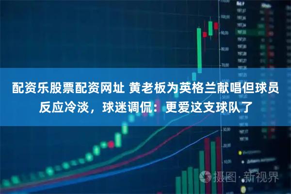 配资乐股票配资网址 黄老板为英格兰献唱但球员反应冷淡，球迷调侃：更爱这支球队了