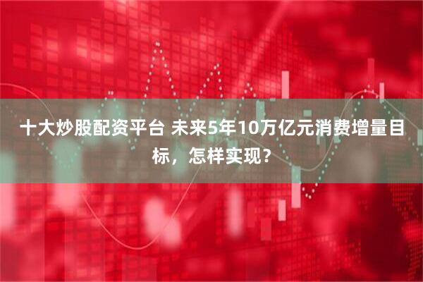 十大炒股配资平台 未来5年10万亿元消费增量目标，怎样实现？