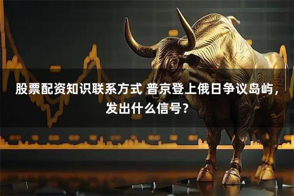 股票配资知识联系方式 普京登上俄日争议岛屿，发出什么信号？